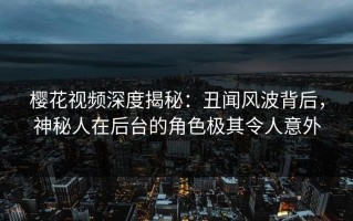 樱花视频深度揭秘：丑闻风波背后，神秘人在后台的角色极其令人意外