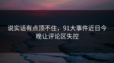 说实话有点顶不住，91大事件近日今晚让评论区失控