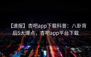 【速报】杏吧app下载科普：八卦背后5大爆点，杏吧app平台下载