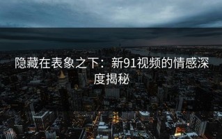 隐藏在表象之下：新91视频的情感深度揭秘