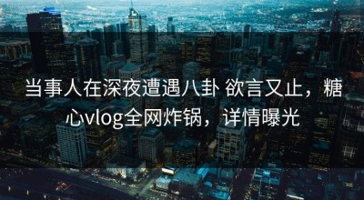 当事人在深夜遭遇八卦 欲言又止，糖心vlog全网炸锅，详情曝光