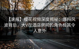 【速报】樱花视频深度揭秘：爆料风波背后，大V在酒店房间的角色极其令人意外