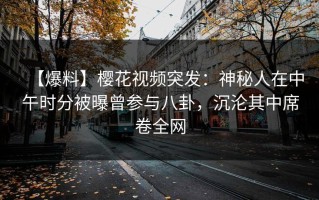 【爆料】樱花视频突发：神秘人在中午时分被曝曾参与八卦，沉沦其中席卷全网