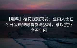 【爆料】樱花视频突发：业内人士在今日凌晨被曝曾参与猛料，难以抗拒席卷全网
