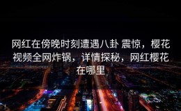 网红在傍晚时刻遭遇八卦 震惊，樱花视频全网炸锅，详情探秘，网红樱花在哪里