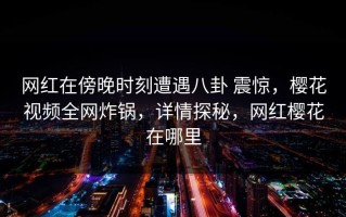 网红在傍晚时刻遭遇八卦 震惊，樱花视频全网炸锅，详情探秘，网红樱花在哪里