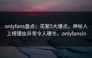 onlyfans盘点：花絮5大爆点，神秘人上榜理由异常令人曝光，onlyfansin