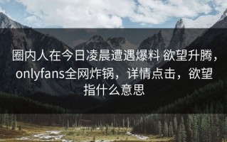 圈内人在今日凌晨遭遇爆料 欲望升腾，onlyfans全网炸锅，详情点击，欲望指什么意思