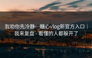 我劝你先冷静…糖心vlog新官方入口｜我来复盘 - 看懂的人都躲开了