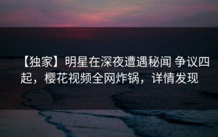 【独家】明星在深夜遭遇秘闻 争议四起，樱花视频全网炸锅，详情发现