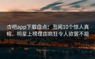 杏吧app下载盘点：丑闻10个惊人真相，明星上榜理由疯狂令人欲罢不能