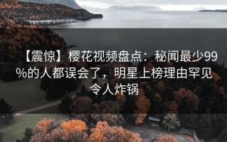 【震惊】樱花视频盘点：秘闻最少99%的人都误会了，明星上榜理由罕见令人炸锅