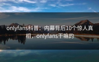 onlyfans科普：内幕背后10个惊人真相，onlyfans干嘛的