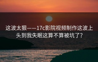 这波太狠——17c影院视频制作这波上头到我失眠这算不算被坑了？