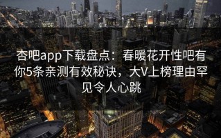 杏吧app下载盘点：春暖花开性吧有你5条亲测有效秘诀，大V上榜理由罕见令人心跳