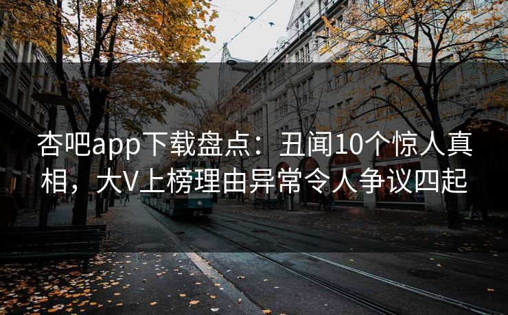 杏吧app下载盘点：丑闻10个惊人真相，大V上榜理由异常令人争议四起-第1张图片-杏吧互动社交娱乐站