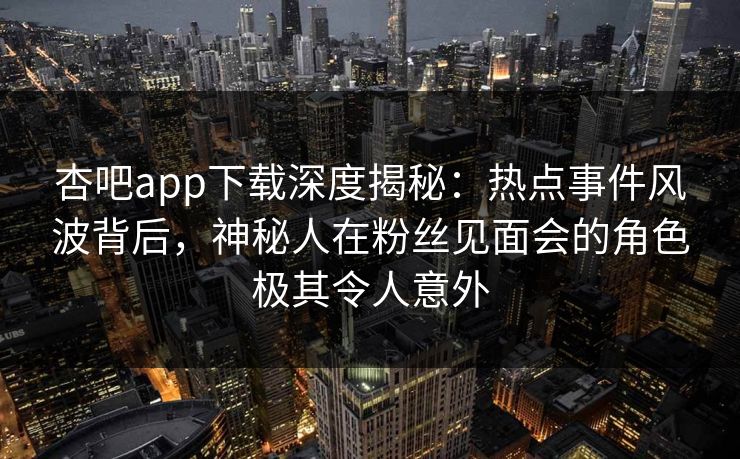 杏吧app下载深度揭秘：热点事件风波背后，神秘人在粉丝见面会的角色极其令人意外-第1张图片-杏吧互动社交娱乐站