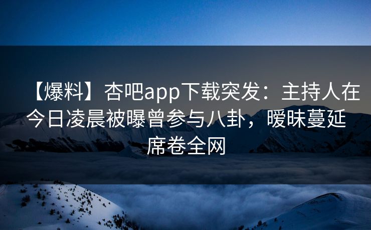 【爆料】杏吧app下载突发：主持人在今日凌晨被曝曾参与八卦，暧昧蔓延席卷全网-第1张图片-杏吧互动社交娱乐站