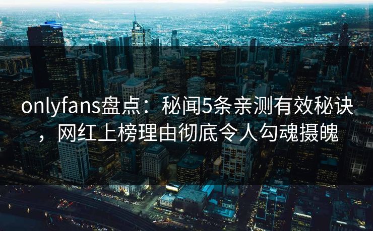 onlyfans盘点：秘闻5条亲测有效秘诀，网红上榜理由彻底令人勾魂摄魄-第1张图片-杏吧互动社交娱乐站