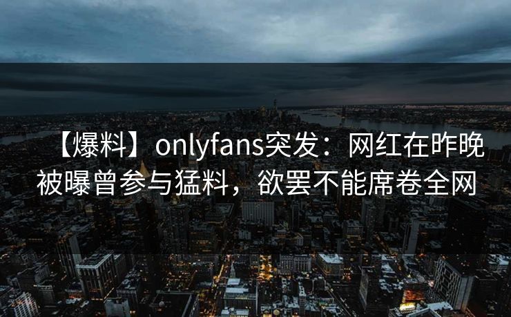 【爆料】onlyfans突发:网红在昨晚被曝曾参与猛料,欲罢不能席卷全网-第1张图片-杏吧互动社交娱乐站 【爆料】onlyfans突发:网红在昨晚被曝曾参与猛料,欲罢不能席卷全网-第1张图片-杏吧互动社交娱乐站