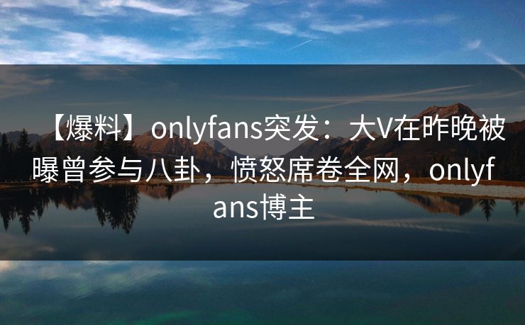 【爆料】onlyfans突发：大V在昨晚被曝曾参与八卦，愤怒席卷全网，onlyfans博主-第1张图片-杏吧互动社交娱乐站