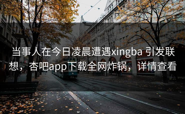 当事人在今日凌晨遭遇xingba 引发联想，杏吧app下载全网炸锅，详情查看-第1张图片-杏吧互动社交娱乐站