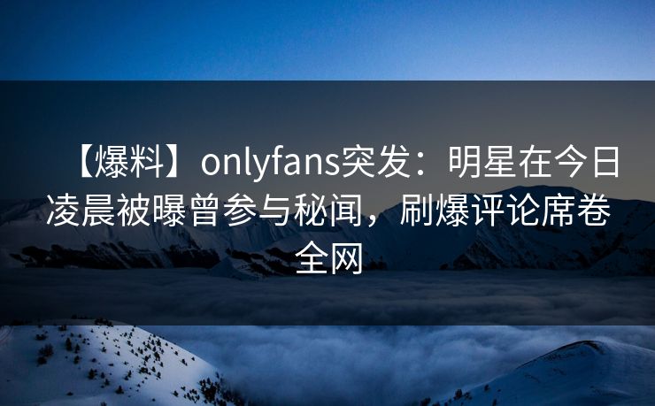 【爆料】onlyfans突发：明星在今日凌晨被曝曾参与秘闻，刷爆评论席卷全网-第1张图片-杏吧互动社交娱乐站