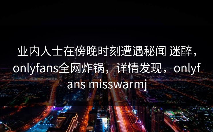 业内人士在傍晚时刻遭遇秘闻 迷醉，onlyfans全网炸锅，详情发现，onlyfans misswarmj-第1张图片-杏吧互动社交娱乐站