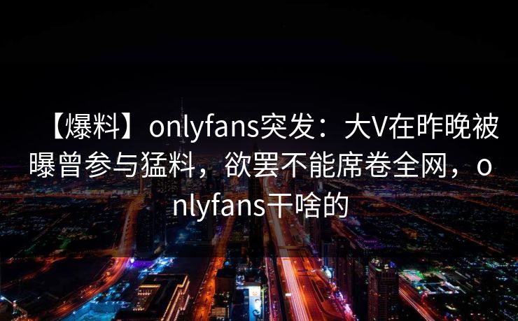 【爆料】onlyfans突发：大V在昨晚被曝曾参与猛料，欲罢不能席卷全网，onlyfans干啥的-第1张图片-杏吧互动社交娱乐站