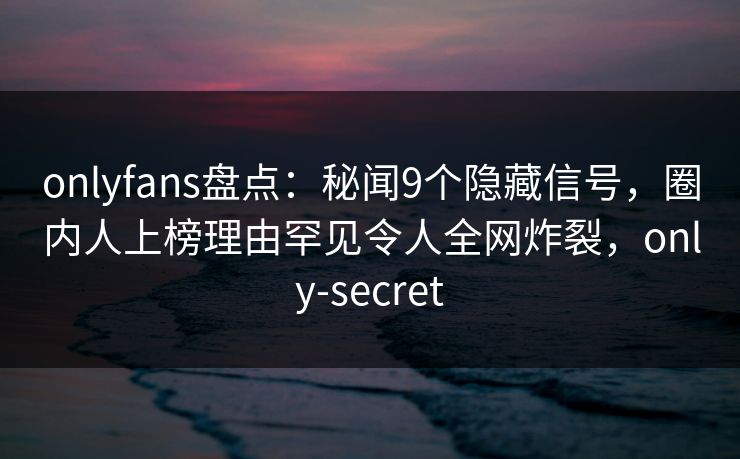 onlyfans盘点：秘闻9个隐藏信号，圈内人上榜理由罕见令人全网炸裂，only-secret-第1张图片-杏吧互动社交娱乐站