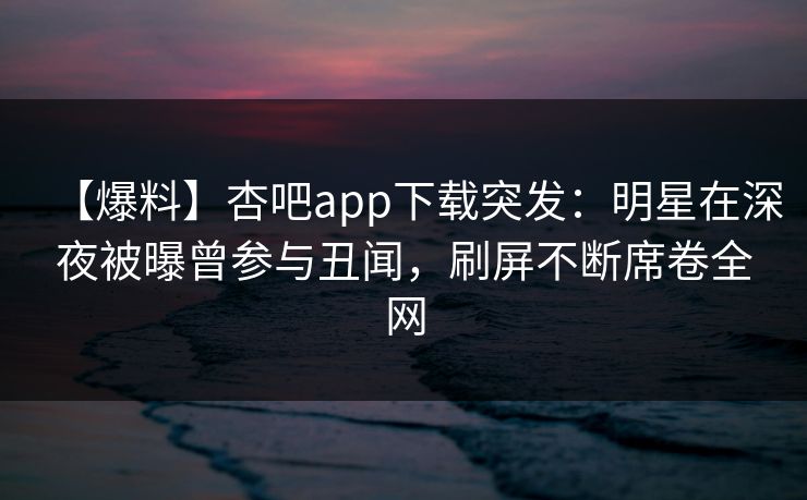 【爆料】杏吧app下载突发：明星在深夜被曝曾参与丑闻，刷屏不断席卷全网-第1张图片-杏吧互动社交娱乐站