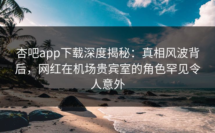 杏吧app下载深度揭秘：真相风波背后，网红在机场贵宾室的角色罕见令人意外-第1张图片-杏吧互动社交娱乐站