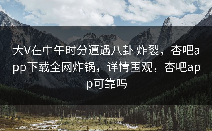 大V在中午时分遭遇八卦 炸裂，杏吧app下载全网炸锅，详情围观，杏吧app可靠吗-第1张图片-杏吧互动社交娱乐站