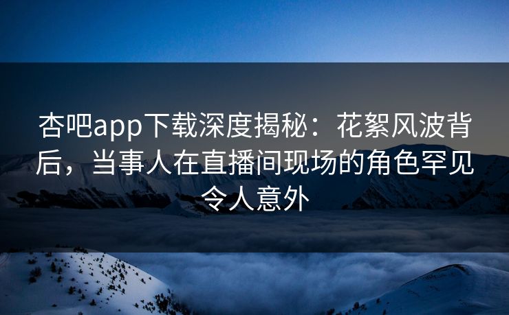 杏吧app下载深度揭秘：花絮风波背后，当事人在直播间现场的角色罕见令人意外-第1张图片-杏吧互动社交娱乐站
