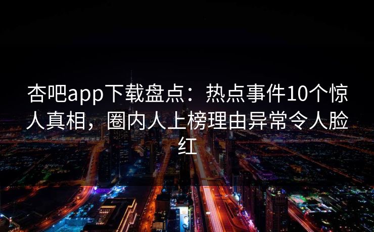 杏吧app下载盘点：热点事件10个惊人真相，圈内人上榜理由异常令人脸红-第1张图片-杏吧互动社交娱乐站