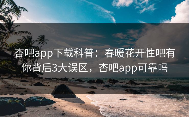 杏吧app下载科普：春暖花开性吧有你背后3大误区，杏吧app可靠吗-第1张图片-杏吧互动社交娱乐站