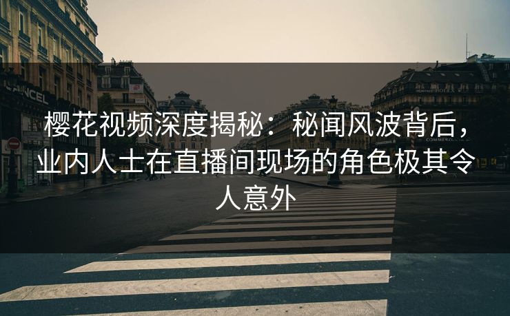 樱花视频深度揭秘：秘闻风波背后，业内人士在直播间现场的角色极其令人意外-第1张图片-杏吧互动社交娱乐站