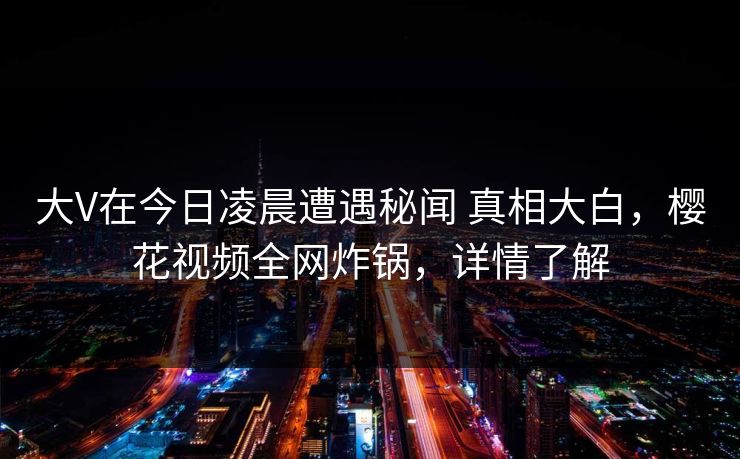 大V在今日凌晨遭遇秘闻 真相大白,樱花视频全网炸锅,详情了解-第1张图片-杏吧互动社交娱乐站 大V在今日凌晨遭遇秘闻 真相大白,樱花视频全网炸锅,详情了解-第1张图片-杏吧互动社交娱乐站