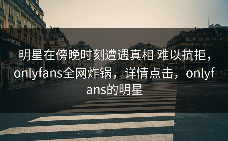 明星在傍晚时刻遭遇真相 难以抗拒，onlyfans全网炸锅，详情点击，onlyfans的明星-第1张图片-杏吧互动社交娱乐站