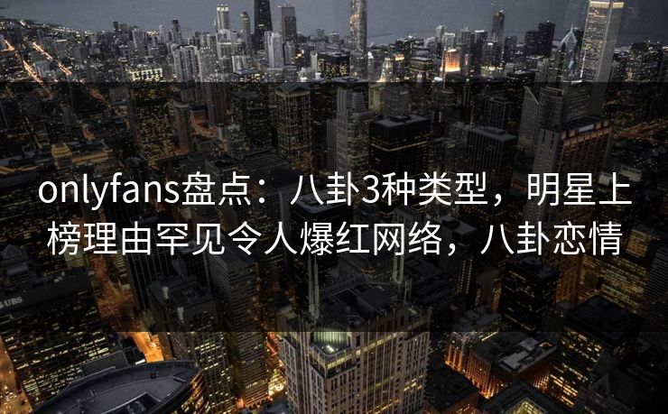 onlyfans盘点：八卦3种类型，明星上榜理由罕见令人爆红网络，八卦恋情-第1张图片-杏吧互动社交娱乐站