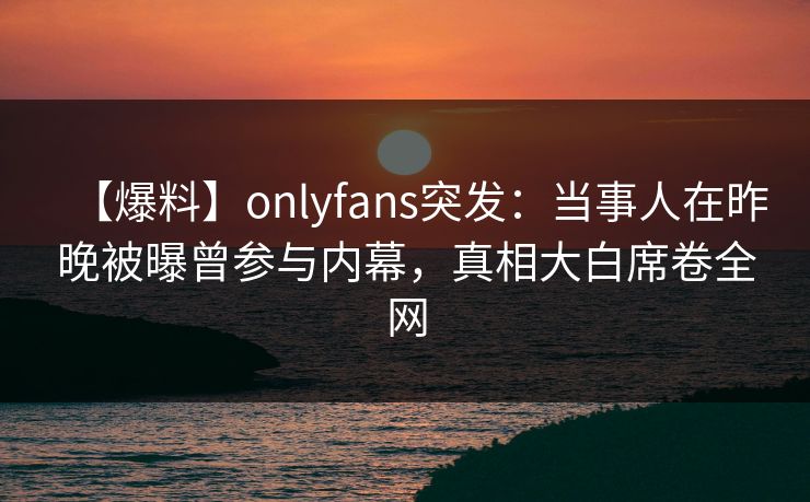 【爆料】onlyfans突发：当事人在昨晚被曝曾参与内幕，真相大白席卷全网-第1张图片-杏吧互动社交娱乐站