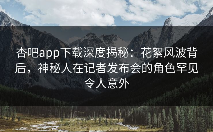 杏吧app下载深度揭秘：花絮风波背后，神秘人在记者发布会的角色罕见令人意外-第1张图片-杏吧互动社交娱乐站