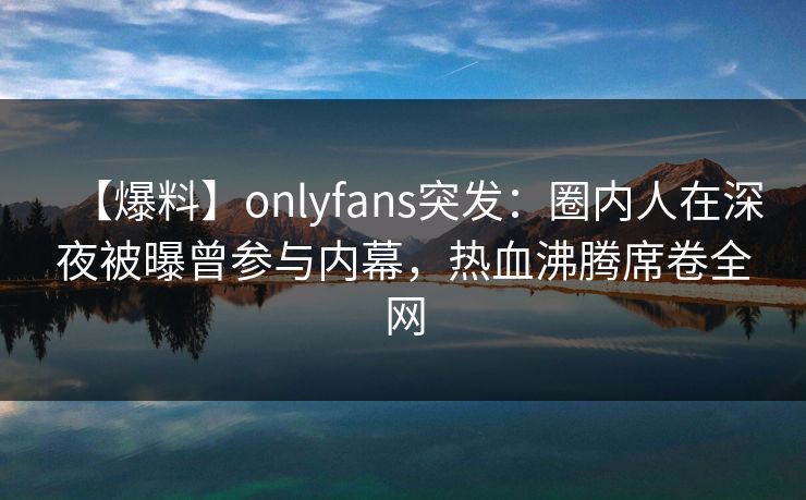 【爆料】onlyfans突发：圈内人在深夜被曝曾参与内幕，热血沸腾席卷全网-第1张图片-杏吧互动社交娱乐站