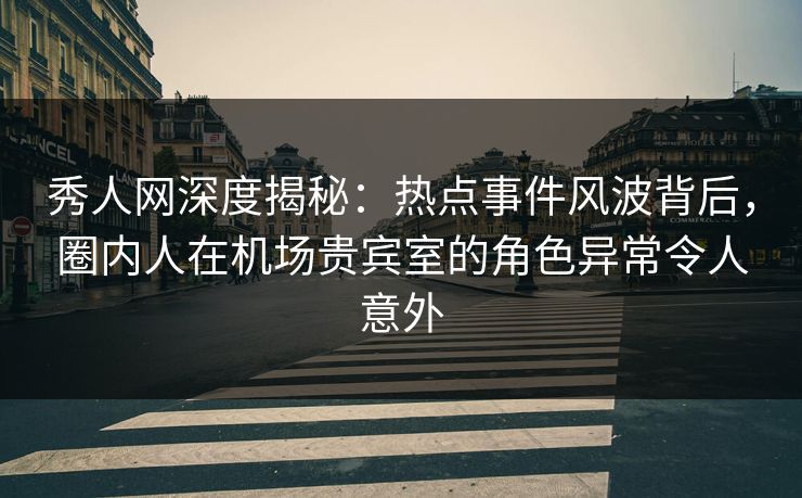 秀人网深度揭秘：热点事件风波背后，圈内人在机场贵宾室的角色异常令人意外-第1张图片-杏吧互动社交娱乐站
