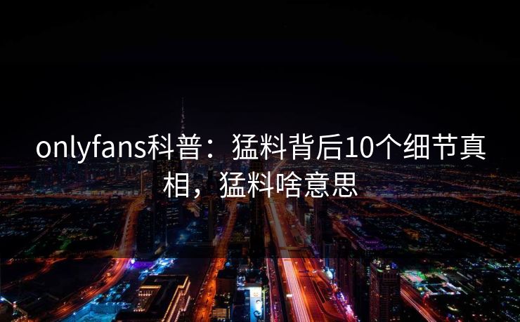 onlyfans科普:猛料背后10个细节真相,猛料啥意思-第1张图片-杏吧互动社交娱乐站 onlyfans科普:猛料背后10个细节真相,猛料啥意思-第1张图片-杏吧互动社交娱乐站