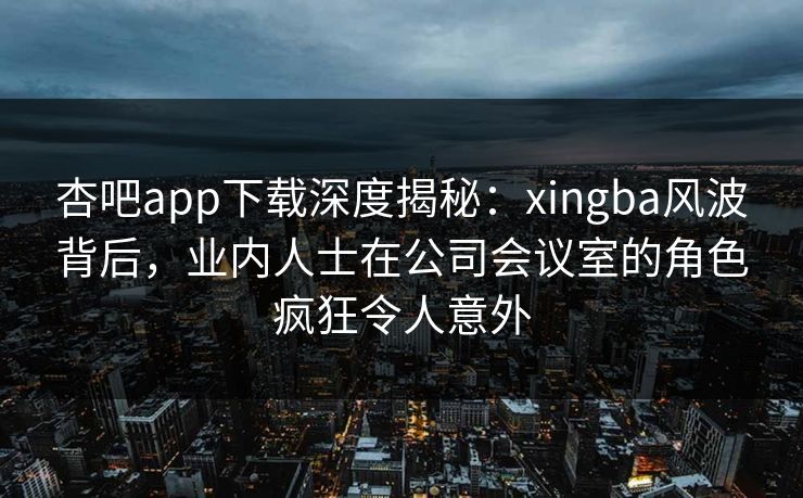 杏吧app下载深度揭秘:xingba风波背后,业内人士在公司会议室的角色疯狂令人意外-第1张图片-杏吧互动社交娱乐站 杏吧app下载深度揭秘:xingba风波背后,业内人士在公司会议室的角色疯狂令人意外-第1张图片-杏吧互动社交娱乐站