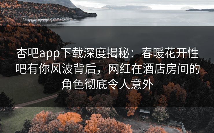 杏吧app下载深度揭秘：春暖花开性吧有你风波背后，网红在酒店房间的角色彻底令人意外-第1张图片-杏吧互动社交娱乐站