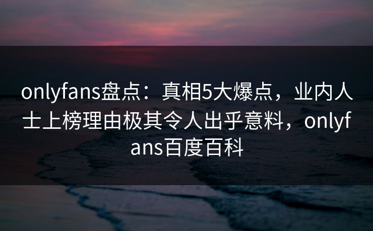 onlyfans盘点：真相5大爆点，业内人士上榜理由极其令人出乎意料，onlyfans百度百科-第1张图片-杏吧互动社交娱乐站