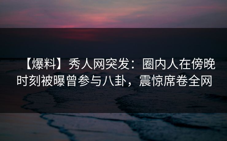 【爆料】秀人网突发:圈内人在傍晚时刻被曝曾参与八卦,震惊席卷全网-第1张图片-杏吧互动社交娱乐站 【爆料】秀人网突发:圈内人在傍晚时刻被曝曾参与八卦,震惊席卷全网-第1张图片-杏吧互动社交娱乐站