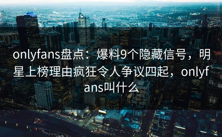 onlyfans盘点：爆料9个隐藏信号，明星上榜理由疯狂令人争议四起，onlyfans叫什么-第1张图片-杏吧互动社交娱乐站